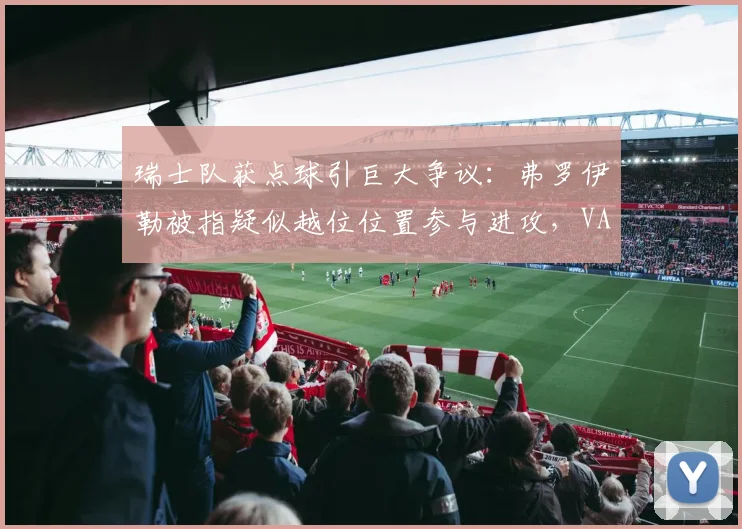瑞士队获点球引巨大争议：弗罗伊勒被指疑似越位位置参与进攻，VAR判罚依据与规则详解
