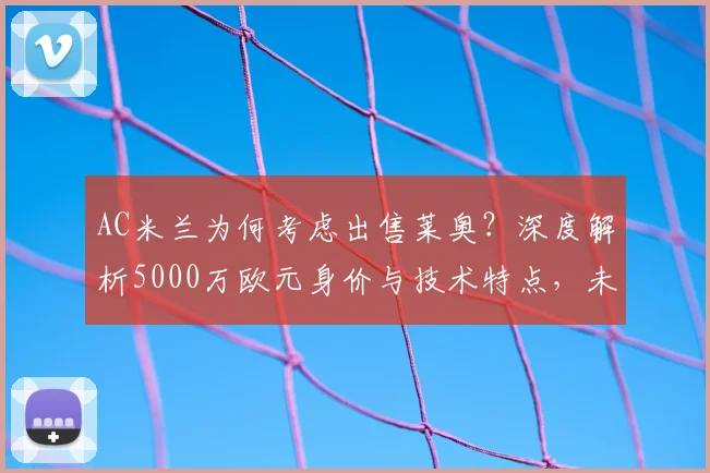 AC米兰为何考虑出售莱奥？深度解析5000万欧元身价与技术特点，未来下家预测