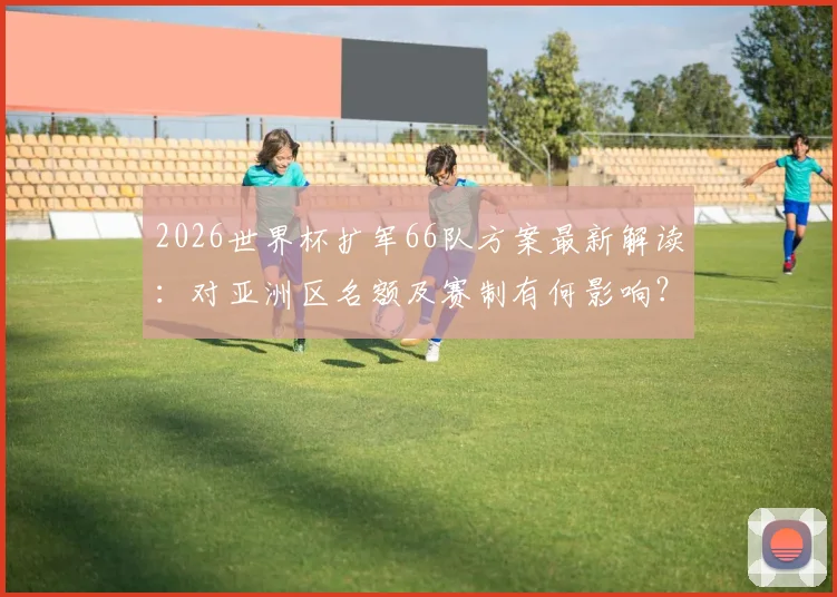 2026世界杯扩军66队方案最新解读：对亚洲区名额及赛制有何影响？