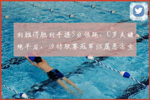 利雅得胜利手握5分领跑，C罗关键绝平后，沙特联赛冠军归属悬念全解析