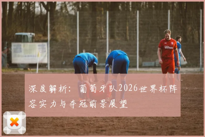 深度解析：葡萄牙队2026世界杯阵容实力与夺冠前景展望