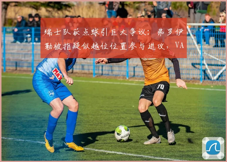 瑞士队获点球引巨大争议：弗罗伊勒被指疑似越位位置参与进攻，VAR判罚依据与规则详解