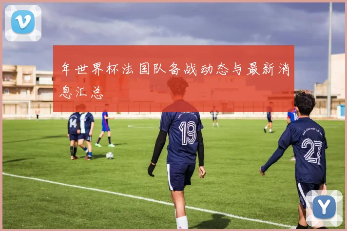年世界杯法国队备战动态与最新消息汇总