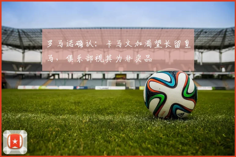 罗马诺确认：卡马文加渴望长留皇马，俱乐部视其为非卖品