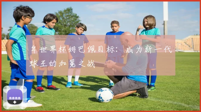 年世界杯姆巴佩目标：成为新一代球王的加冕之战