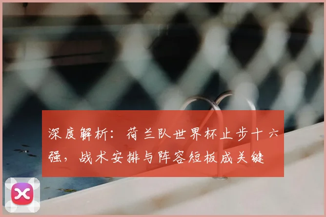 深度解析：荷兰队世界杯止步十六强，战术安排与阵容短板成关键